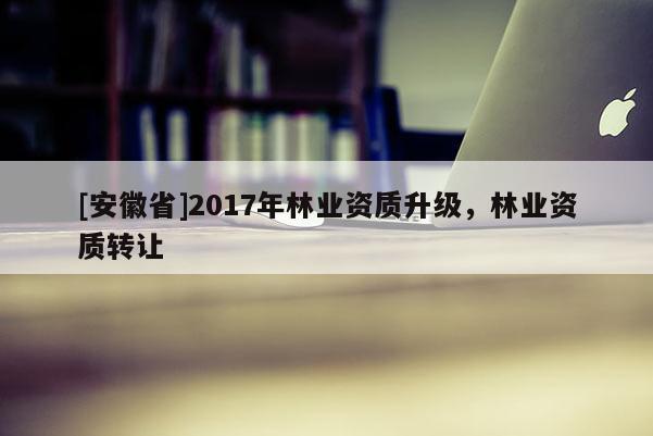 [安徽省]2017年林業(yè)資質(zhì)升級，林業(yè)資質(zhì)轉(zhuǎn)讓