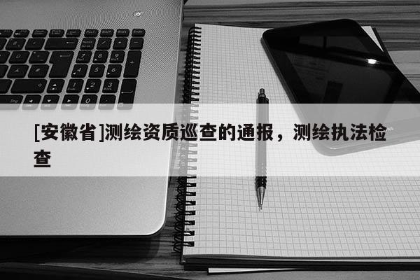 [安徽省]測(cè)繪資質(zhì)巡查的通報(bào)，測(cè)繪執(zhí)法檢查