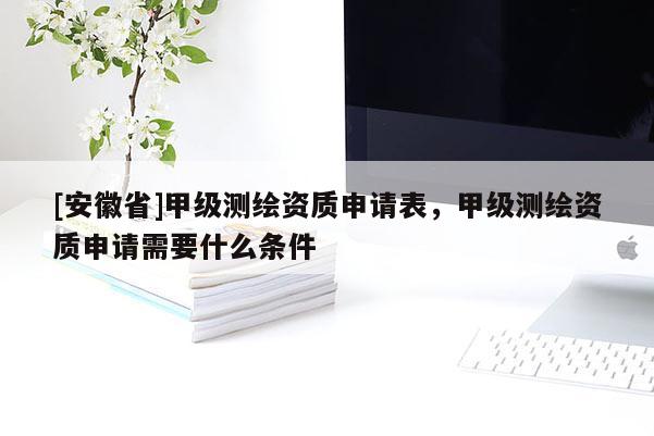 [安徽省]甲級測繪資質(zhì)申請表，甲級測繪資質(zhì)申請需要什么條件