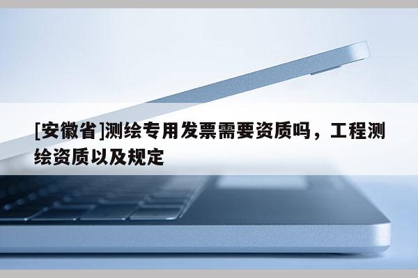 [安徽省]測(cè)繪專用發(fā)票需要資質(zhì)嗎，工程測(cè)繪資質(zhì)以及規(guī)定