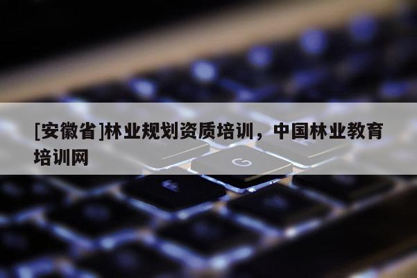 [安徽省]林業(yè)規(guī)劃資質(zhì)培訓(xùn)，中國林業(yè)教育培訓(xùn)網(wǎng)