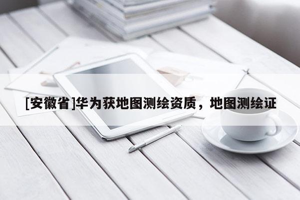 [安徽省]華為獲地圖測(cè)繪資質(zhì)，地圖測(cè)繪證