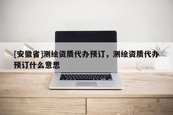 [安徽省]測繪資質(zhì)代辦預(yù)訂，測繪資質(zhì)代辦預(yù)訂什么意思