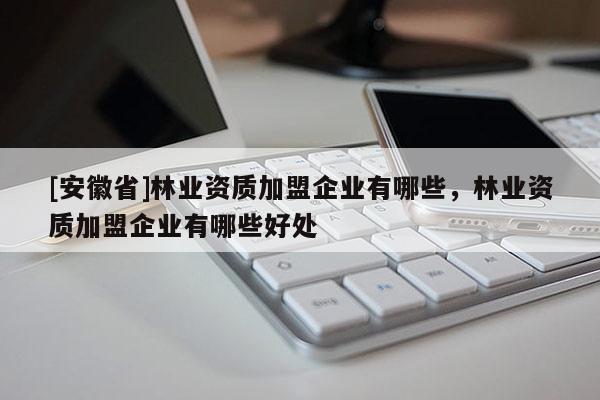 [安徽省]林業(yè)資質(zhì)加盟企業(yè)有哪些，林業(yè)資質(zhì)加盟企業(yè)有哪些好處