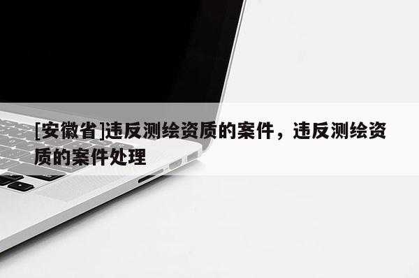 [安徽省]違反測繪資質(zhì)的案件，違反測繪資質(zhì)的案件處理