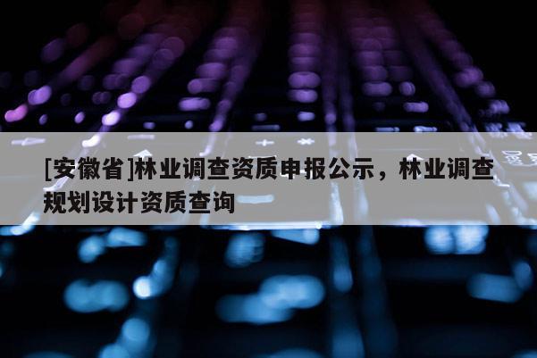 [安徽省]林業(yè)調(diào)查資質(zhì)申報(bào)公示，林業(yè)調(diào)查規(guī)劃設(shè)計(jì)資質(zhì)查詢