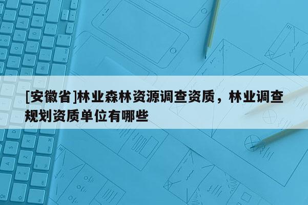 [安徽省]林業(yè)森林資源調(diào)查資質(zhì)，林業(yè)調(diào)查規(guī)劃資質(zhì)單位有哪些