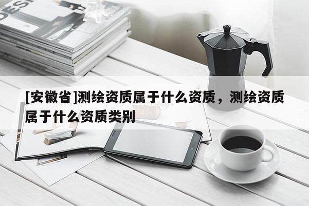 [安徽省]測繪資質(zhì)屬于什么資質(zhì)，測繪資質(zhì)屬于什么資質(zhì)類別