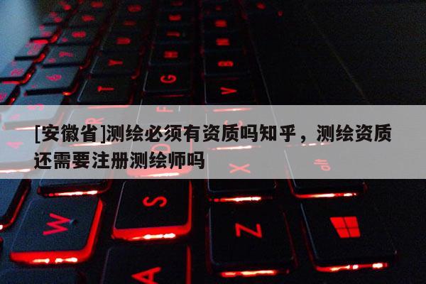 [安徽省]測繪必須有資質嗎知乎，測繪資質還需要注冊測繪師嗎