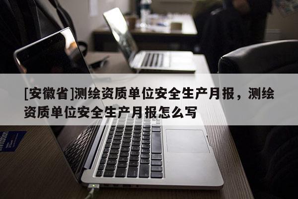 [安徽省]測繪資質(zhì)單位安全生產(chǎn)月報，測繪資質(zhì)單位安全生產(chǎn)月報怎么寫