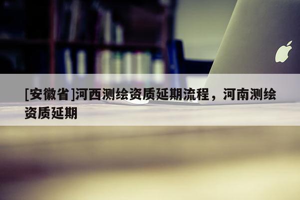 [安徽省]河西測(cè)繪資質(zhì)延期流程，河南測(cè)繪資質(zhì)延期