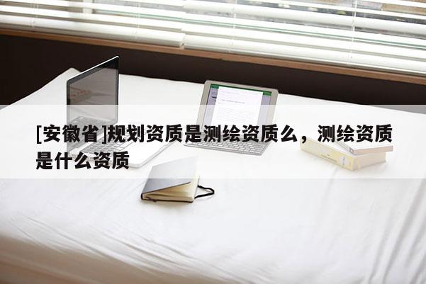 [安徽省]規(guī)劃資質(zhì)是測(cè)繪資質(zhì)么，測(cè)繪資質(zhì)是什么資質(zhì)