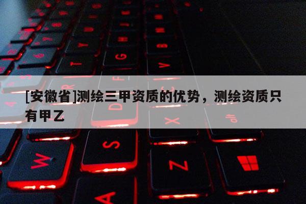 [安徽省]測(cè)繪三甲資質(zhì)的優(yōu)勢(shì)，測(cè)繪資質(zhì)只有甲乙