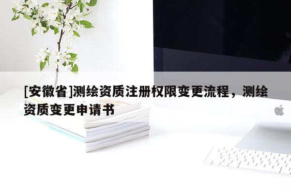 [安徽省]測繪資質(zhì)注冊權(quán)限變更流程，測繪資質(zhì)變更申請書