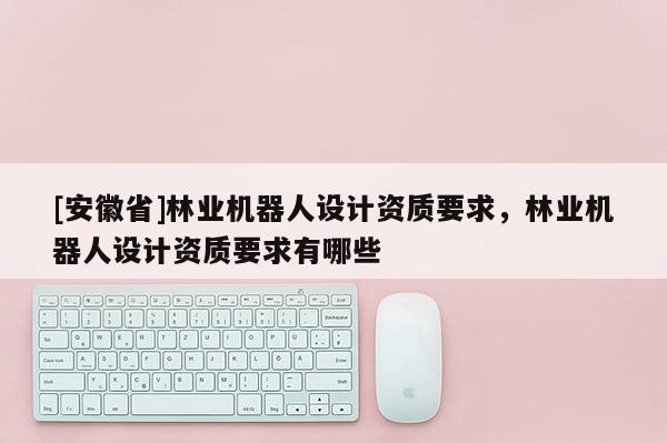 [安徽省]林業(yè)機器人設(shè)計資質(zhì)要求，林業(yè)機器人設(shè)計資質(zhì)要求有哪些