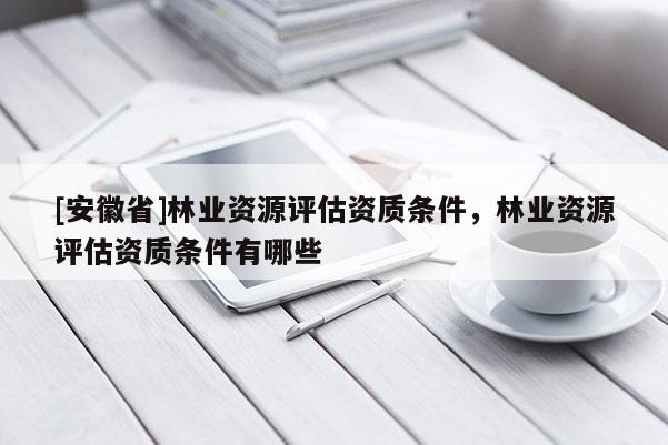 [安徽省]林業(yè)資源評(píng)估資質(zhì)條件，林業(yè)資源評(píng)估資質(zhì)條件有哪些