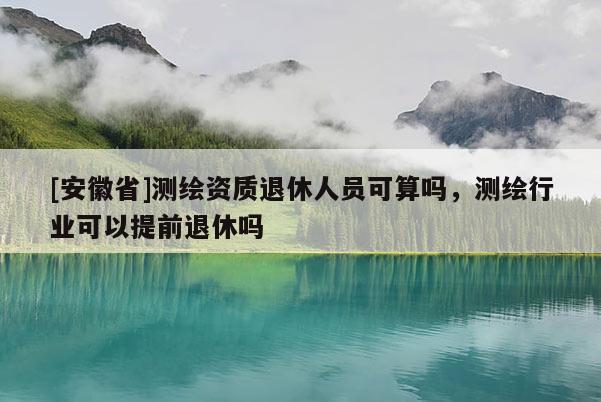 [安徽省]測繪資質(zhì)退休人員可算嗎，測繪行業(yè)可以提前退休嗎