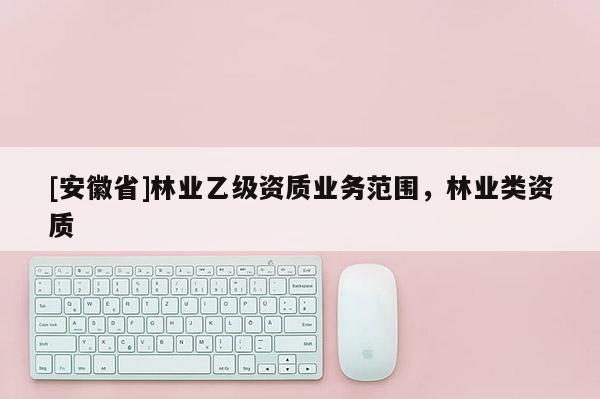 [安徽省]林業(yè)乙級資質(zhì)業(yè)務(wù)范圍，林業(yè)類資質(zhì)