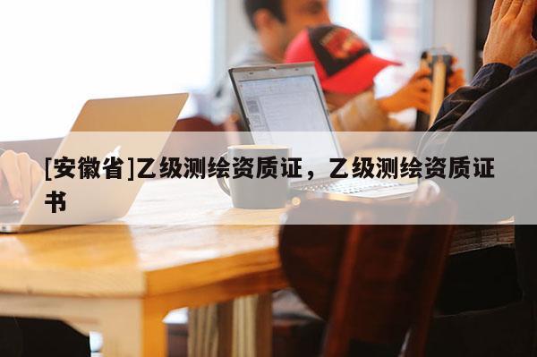 [安徽省]乙級(jí)測(cè)繪資質(zhì)證，乙級(jí)測(cè)繪資質(zhì)證書(shū)