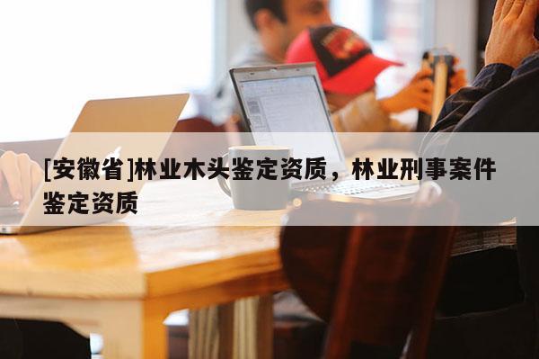 [安徽省]林業(yè)木頭鑒定資質(zhì)，林業(yè)刑事案件鑒定資質(zhì)