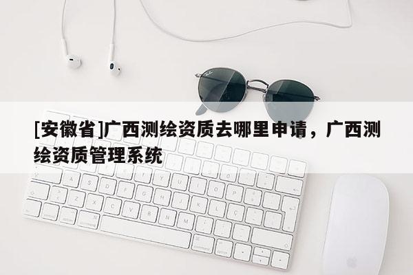 [安徽省]廣西測繪資質(zhì)去哪里申請，廣西測繪資質(zhì)管理系統(tǒng)