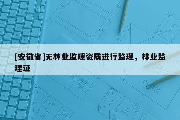 [安徽省]無林業(yè)監(jiān)理資質(zhì)進(jìn)行監(jiān)理，林業(yè)監(jiān)理證