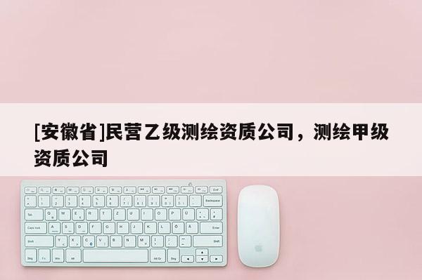 [安徽省]民營(yíng)乙級(jí)測(cè)繪資質(zhì)公司，測(cè)繪甲級(jí)資質(zhì)公司