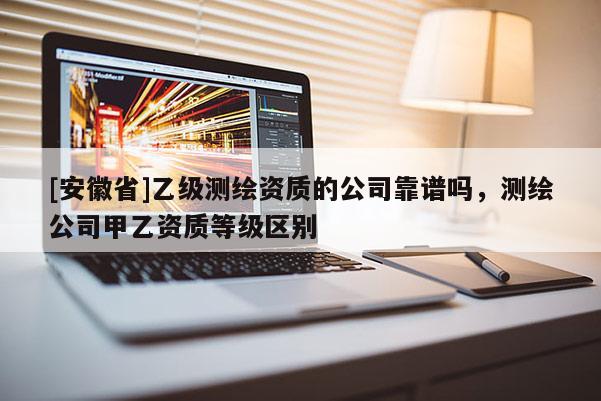 [安徽省]乙級(jí)測(cè)繪資質(zhì)的公司靠譜嗎，測(cè)繪公司甲乙資質(zhì)等級(jí)區(qū)別