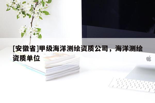 [安徽省]甲級海洋測繪資質(zhì)公司，海洋測繪資質(zhì)單位
