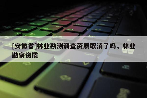 [安徽省]林業(yè)勘測調(diào)查資質(zhì)取消了嗎，林業(yè)勘察資質(zhì)
