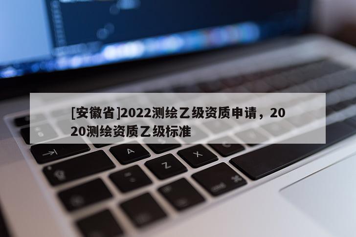 [安徽省]2022測繪乙級資質(zhì)申請，2020測繪資質(zhì)乙級標(biāo)準(zhǔn)