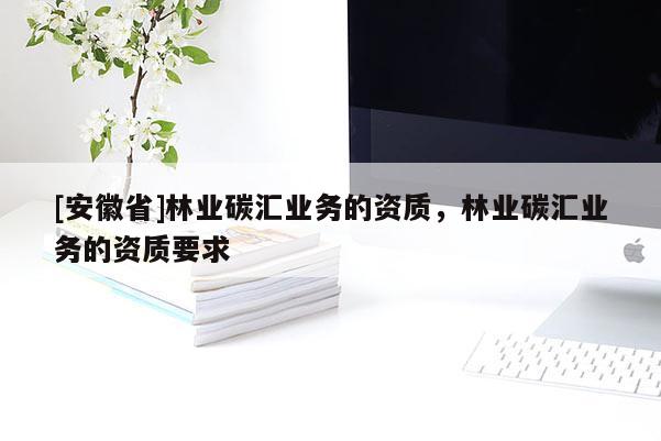 [安徽省]林業(yè)碳匯業(yè)務(wù)的資質(zhì)，林業(yè)碳匯業(yè)務(wù)的資質(zhì)要求