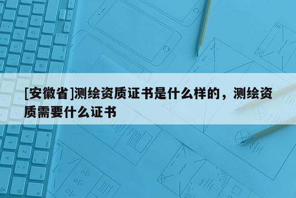 [安徽省]測繪資質(zhì)證書是什么樣的，測繪資質(zhì)需要什么證書