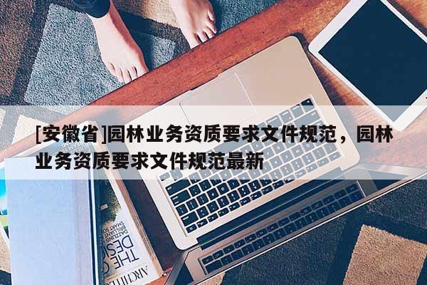 [安徽省]園林業(yè)務(wù)資質(zhì)要求文件規(guī)范，園林業(yè)務(wù)資質(zhì)要求文件規(guī)范最新