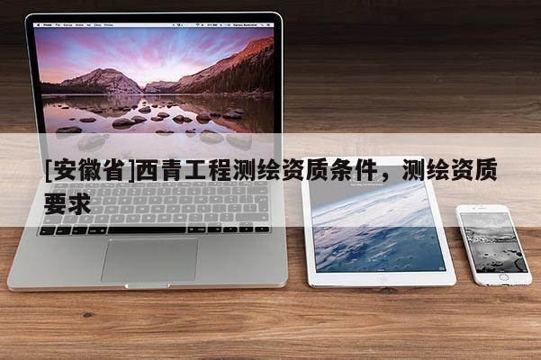 [安徽省]西青工程測(cè)繪資質(zhì)條件，測(cè)繪資質(zhì)要求
