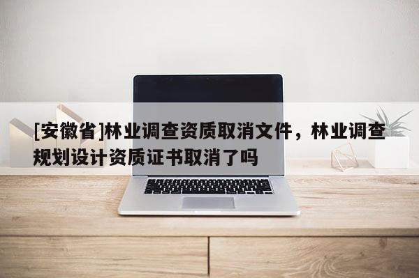 [安徽省]林業(yè)調(diào)查資質(zhì)取消文件，林業(yè)調(diào)查規(guī)劃設(shè)計資質(zhì)證書取消了嗎