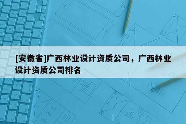 [安徽省]廣西林業(yè)設(shè)計資質(zhì)公司，廣西林業(yè)設(shè)計資質(zhì)公司排名