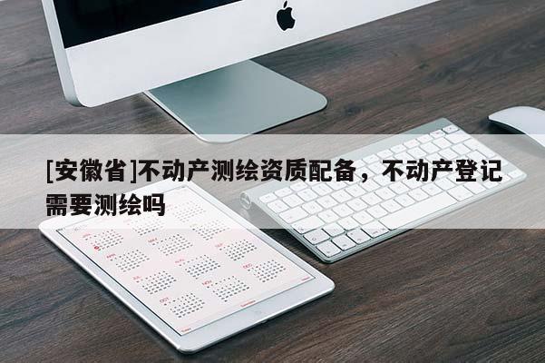 [安徽省]不動(dòng)產(chǎn)測繪資質(zhì)配備，不動(dòng)產(chǎn)登記需要測繪嗎