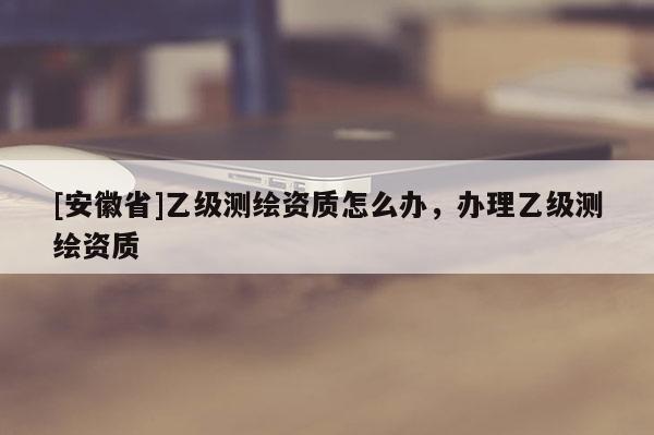 [安徽省]乙級測繪資質(zhì)怎么辦，辦理乙級測繪資質(zhì)