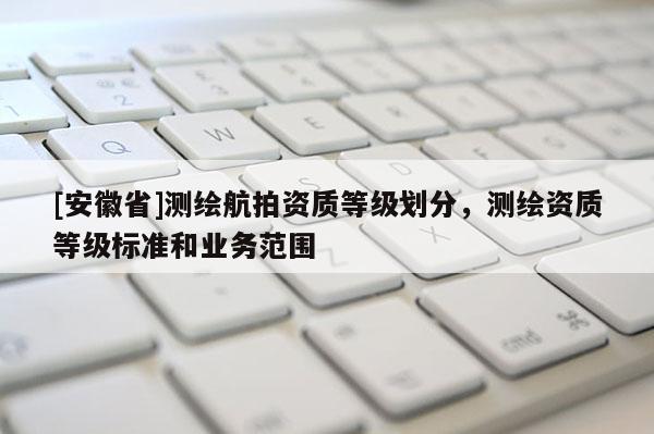 [安徽省]測繪航拍資質等級劃分，測繪資質等級標準和業(yè)務范圍