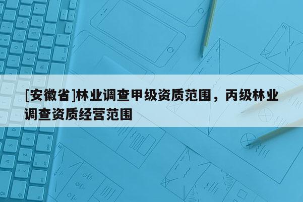 [安徽省]林業(yè)調(diào)查甲級(jí)資質(zhì)范圍，丙級(jí)林業(yè)調(diào)查資質(zhì)經(jīng)營(yíng)范圍
