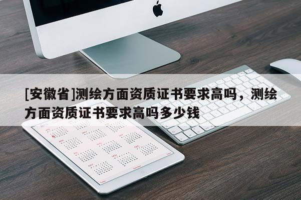[安徽省]測繪方面資質(zhì)證書要求高嗎，測繪方面資質(zhì)證書要求高嗎多少錢