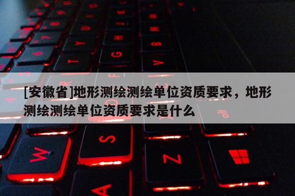 [安徽省]地形測(cè)繪測(cè)繪單位資質(zhì)要求，地形測(cè)繪測(cè)繪單位資質(zhì)要求是什么