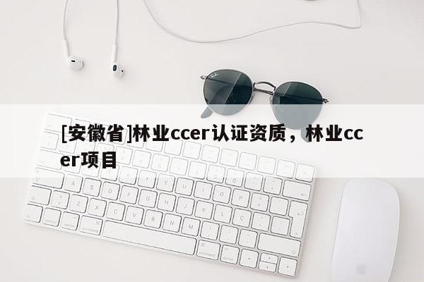 [安徽省]林業(yè)ccer認(rèn)證資質(zhì)，林業(yè)ccer項(xiàng)目