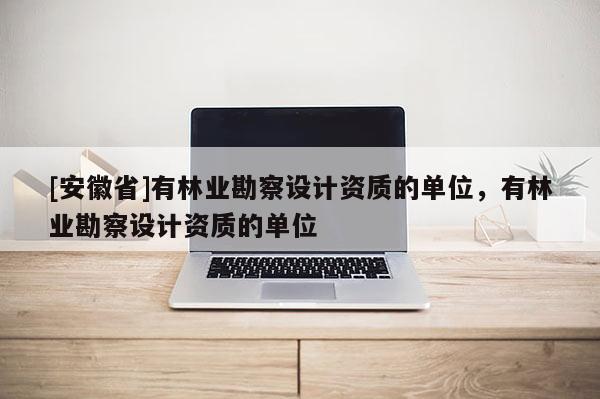 [安徽省]有林業(yè)勘察設(shè)計資質(zhì)的單位，有林業(yè)勘察設(shè)計資質(zhì)的單位