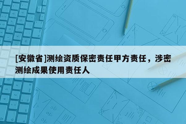[安徽省]測繪資質(zhì)保密責(zé)任甲方責(zé)任，涉密測繪成果使用責(zé)任人