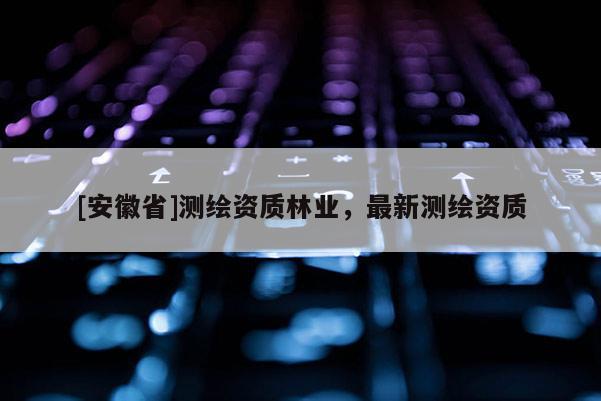[安徽省]測繪資質(zhì)林業(yè)，最新測繪資質(zhì)