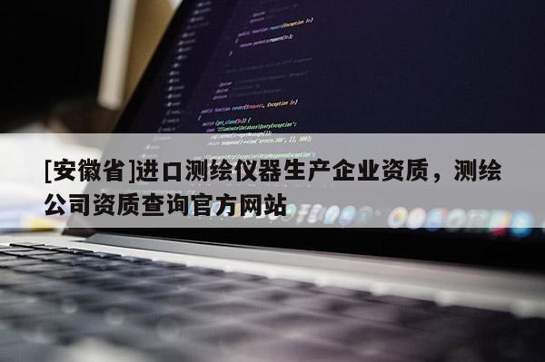[安徽省]進口測繪儀器生產(chǎn)企業(yè)資質，測繪公司資質查詢官方網(wǎng)站