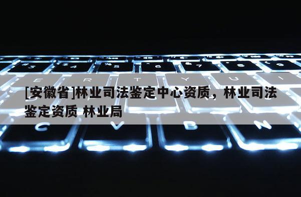 [安徽省]林業(yè)司法鑒定中心資質(zhì)，林業(yè)司法鑒定資質(zhì) 林業(yè)局