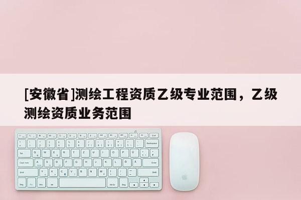 [安徽省]測(cè)繪工程資質(zhì)乙級(jí)專業(yè)范圍，乙級(jí)測(cè)繪資質(zhì)業(yè)務(wù)范圍